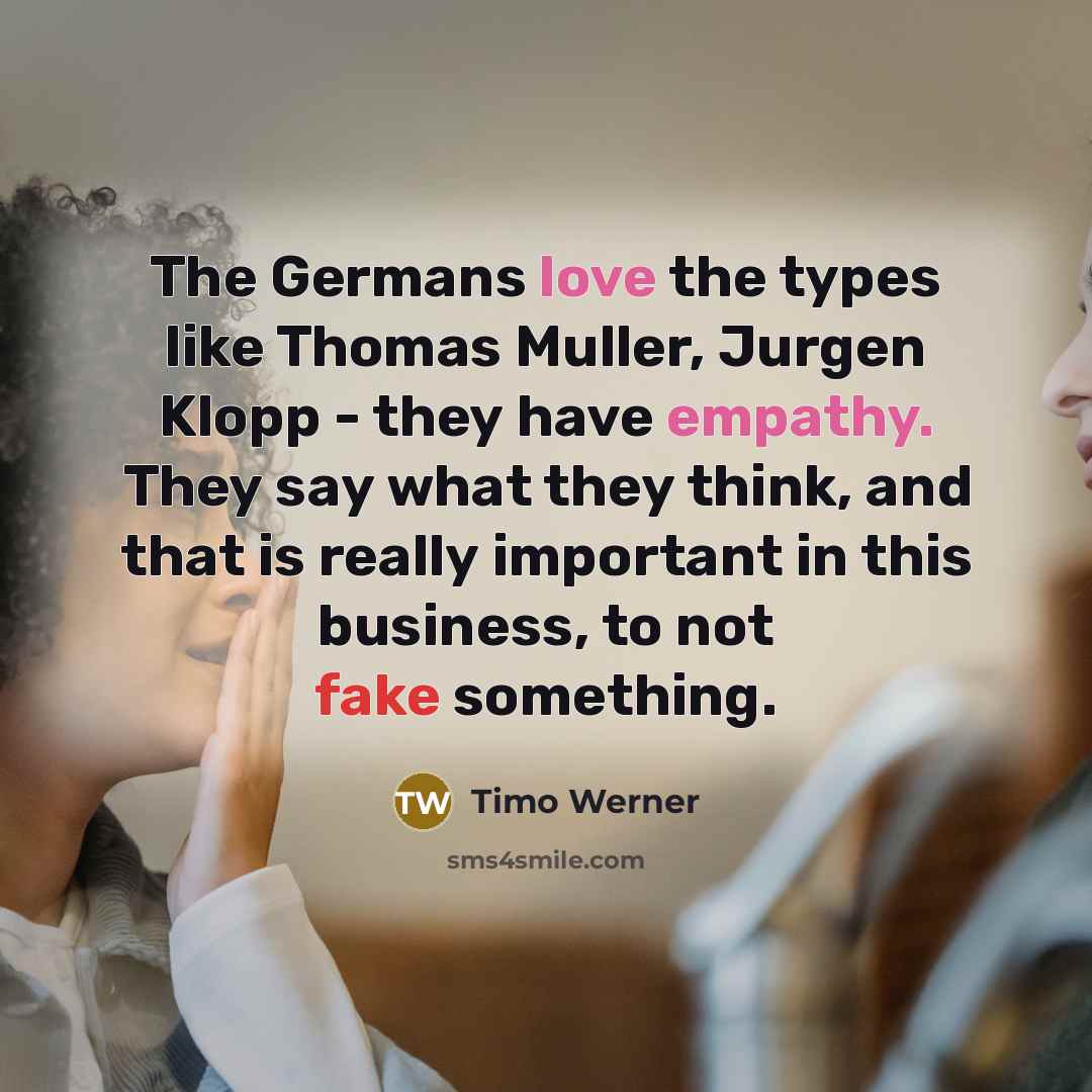 “The Germans love the types like Thomas Muller, Jurgen Klopp - they have empathy. They say what they think, and that is really important in this business, to not fake something.” quote by Timo Werner