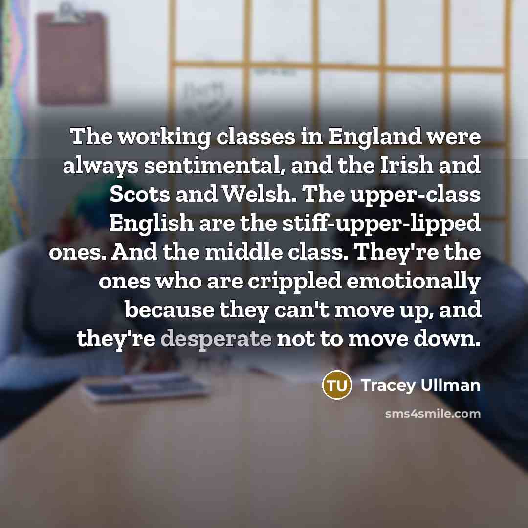 “The working classes in England were always sentimental, and the Irish and Scots and Welsh. The upper-class English are the stiff-upper-lipped ones. And the middle class. They're the ones who are crippled emotionally because they can't move up, and they're desperate not to move down.” quote by Tracey Ullman