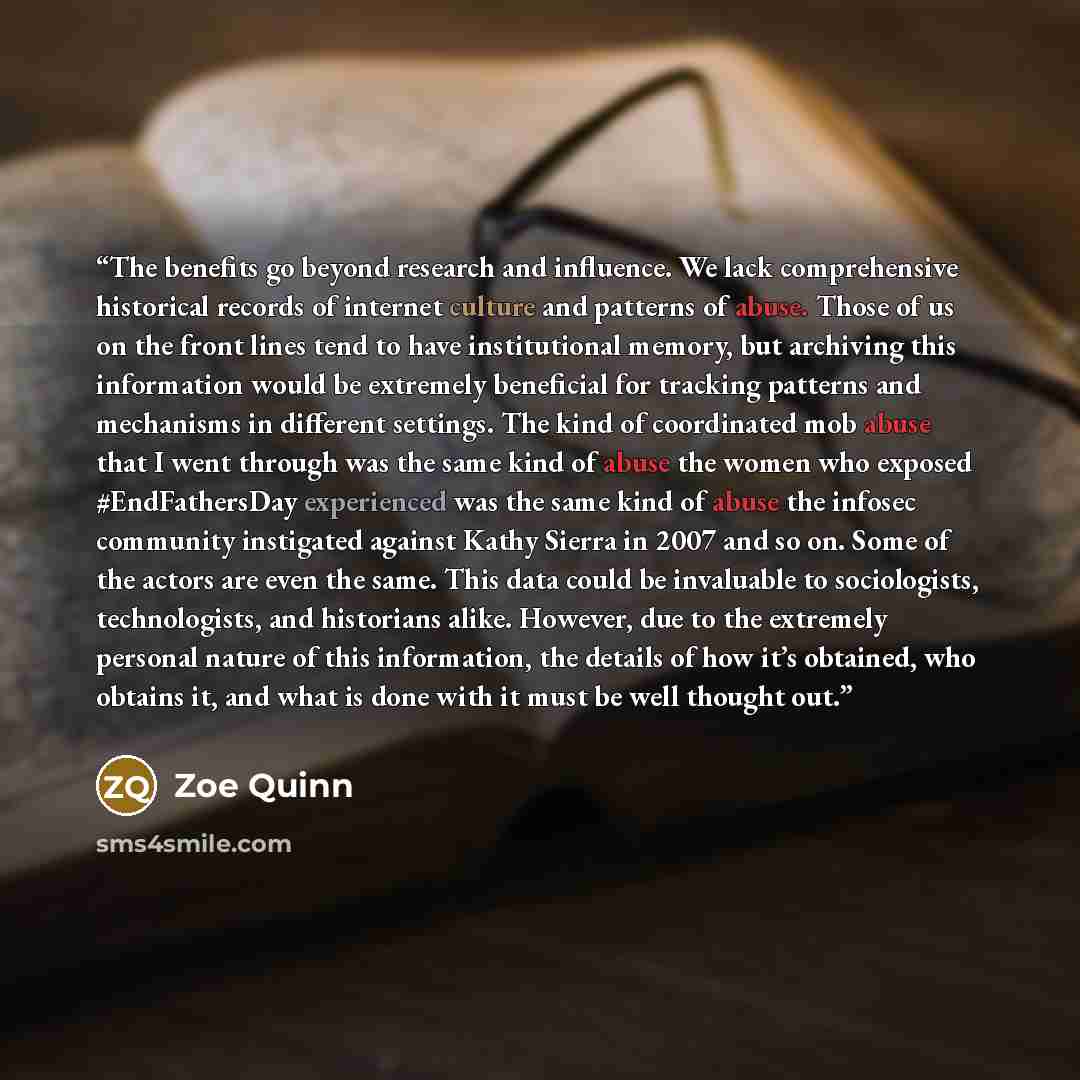 “The benefits go beyond research and influence. We lack comprehensive historical records of internet culture and patterns of abuse. Those of us on the front lines tend to have institutional memory, but archiving this information would be extremely beneficial for tracking patterns and mechanisms in…” quote by Zoe Quinn