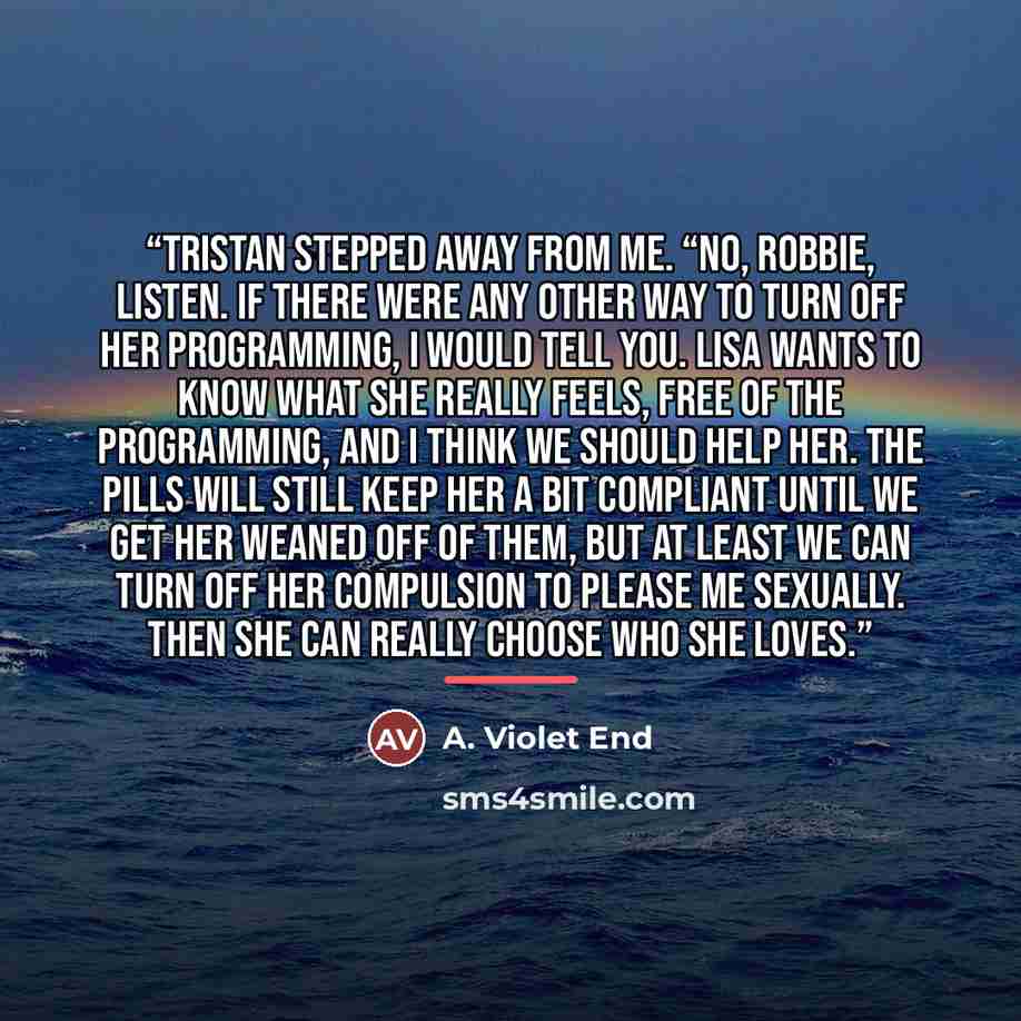 “Tristan stepped away from me. “No, Robbie, listen. If there were any other way to turn off her programming, I would tell you. Lisa wants to know what she really feels, free of the programming, and I think we should help her. The pills will still keep her a bit compliant until we get her weaned off…” quote by A. Violet End