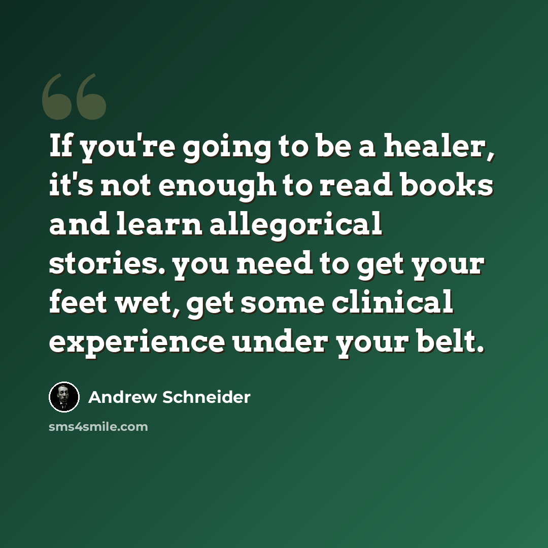 “If you're going to be a healer, it's not enough to read books and learn allegorical stories. you need to get your feet wet, get some clinical experience under your belt.” quote by Andrew Schneider