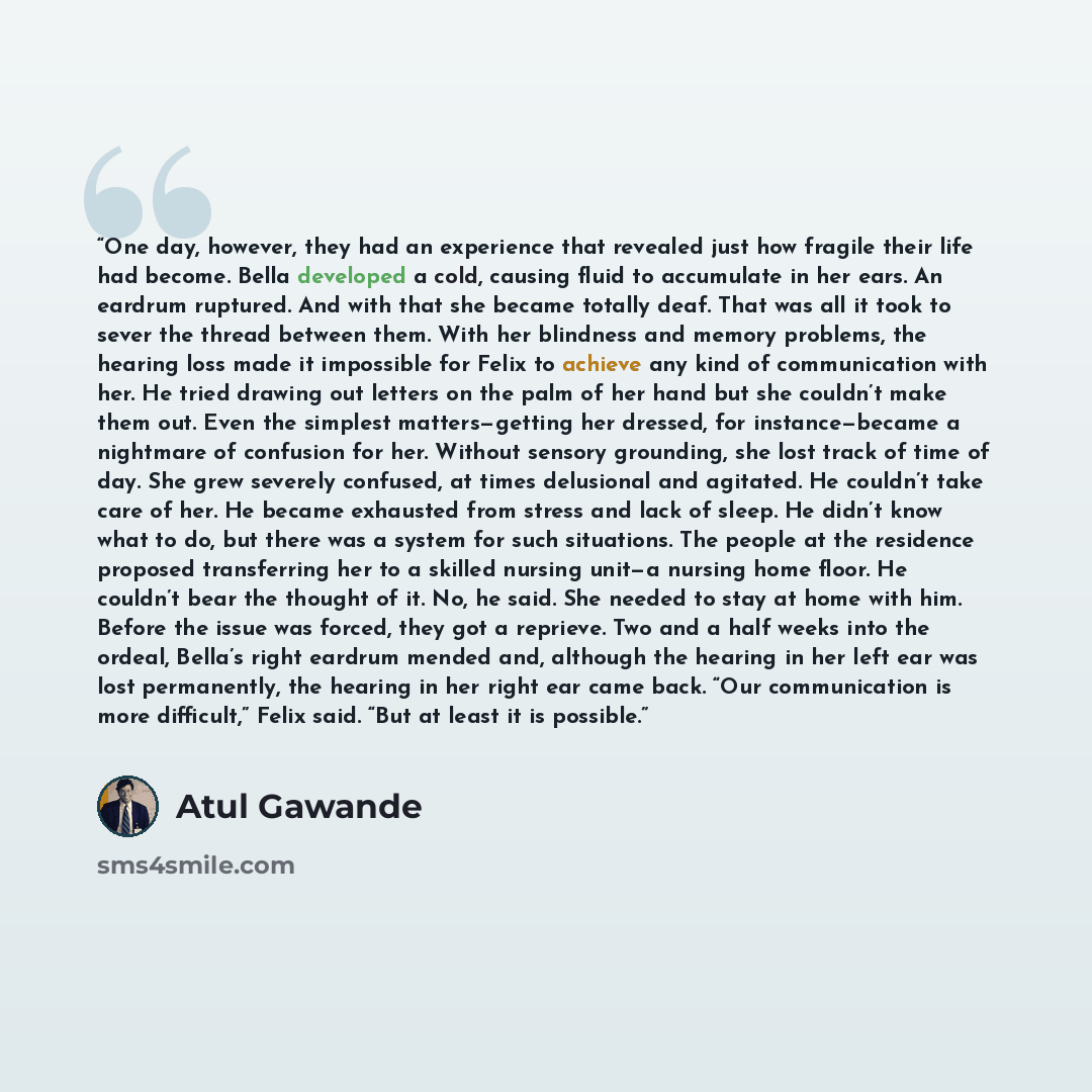 “One day, however, they had an experience that revealed just how fragile their life had become. Bella developed a cold, causing fluid to accumulate in her ears. An eardrum ruptured. And with that she became totally deaf. That was all it took to sever the thread between them. With her blindness and…” quote by Atul Gawande