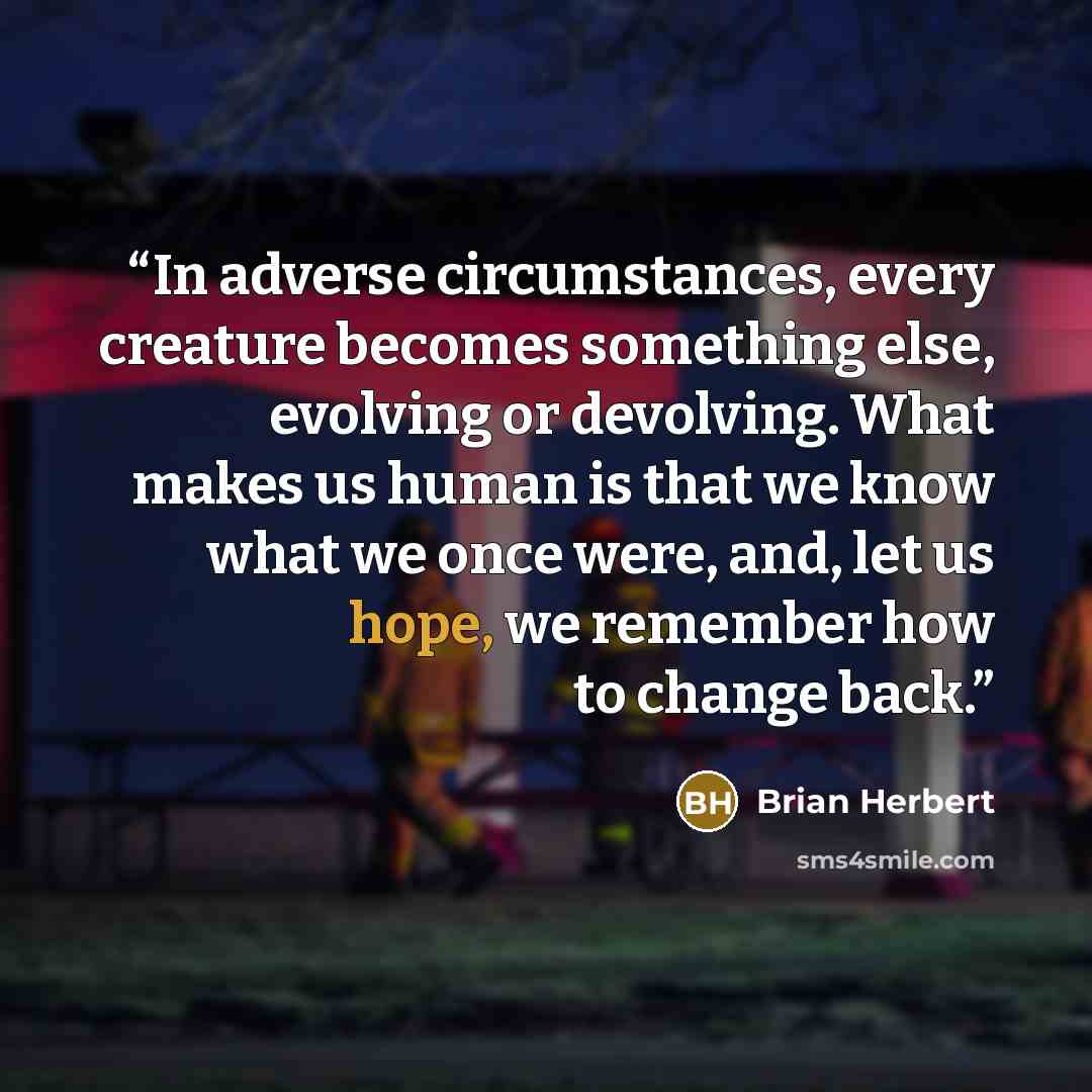 “In adverse circumstances, every creature becomes something else, evolving or devolving. What makes us human is that we know what we once were, and, let us hope, we remember how to change back.” quote by Brian Herbert