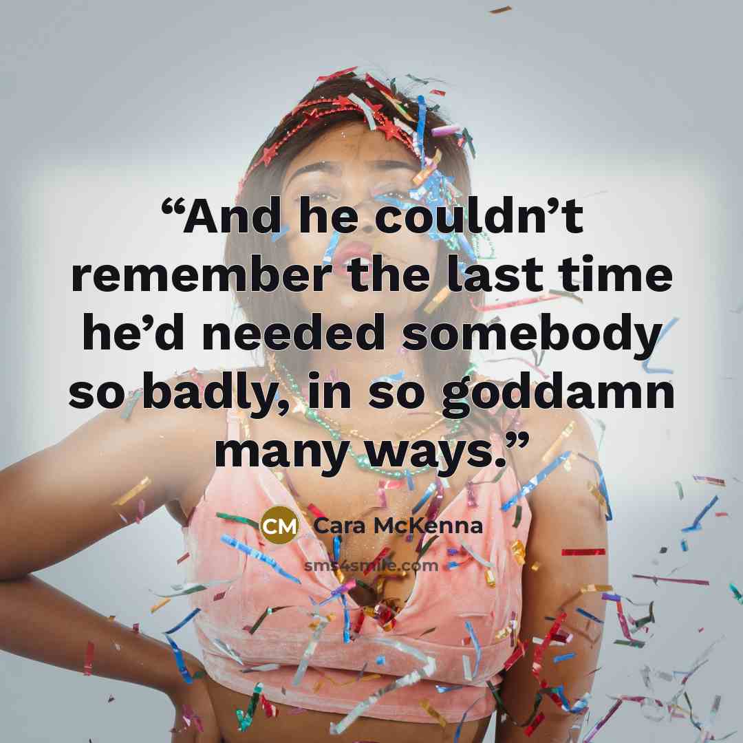 “And he couldn’t remember the last time he’d needed somebody so badly, in so goddamn many ways.” quote by Cara McKenna