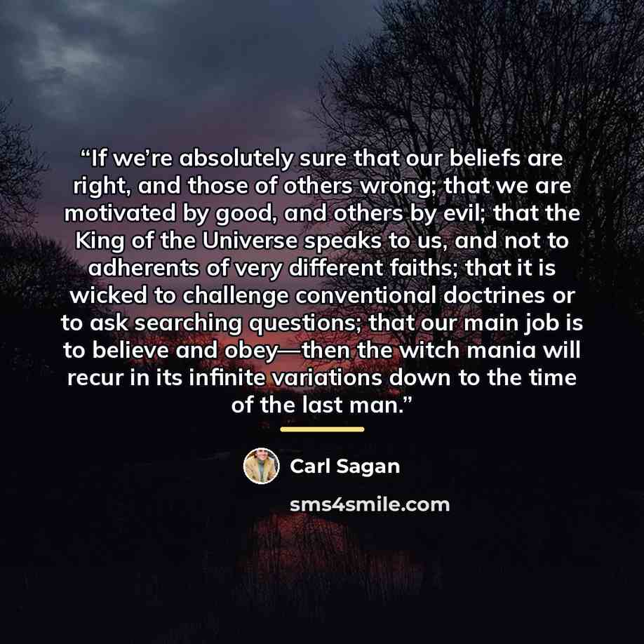“If we’re absolutely sure that our beliefs are right, and those of others wrong; that we are motivated by good, and others by evil; that the King of the Universe speaks to us, and not to adherents of very different faiths; that it is wicked to challenge conventional doctrines or to ask searching…” quote by Carl Sagan