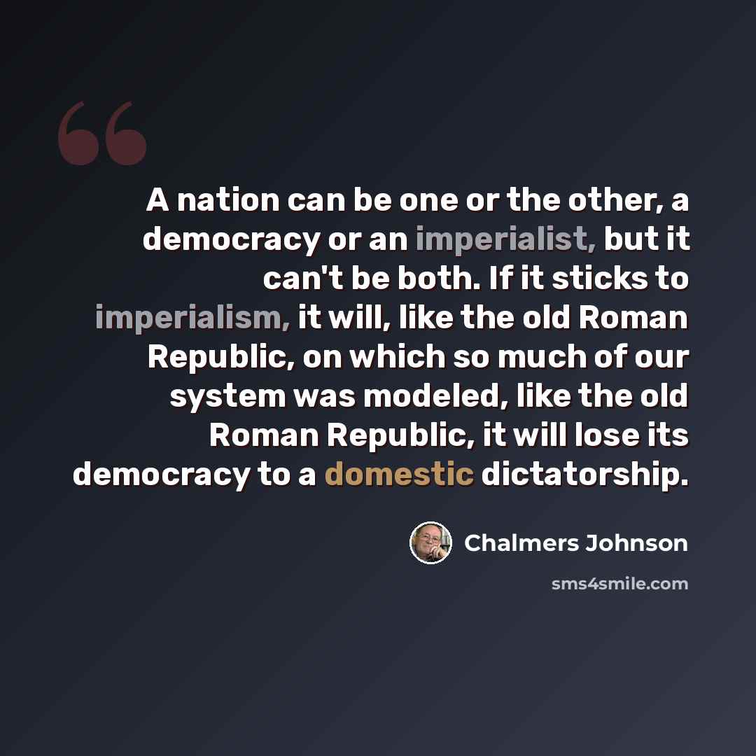 “A nation can be one or the other, a democracy or an imperialist, but it can't be both. If it sticks to imperialism, it will, like the old Roman Republic, on which so much of our system was modeled, like the old Roman Republic, it will lose its democracy to a domestic dictatorship.” quote by Chalmers Johnson