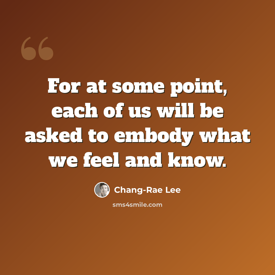 “For at some point, each of us will be asked to embody what we feel and know.” quote by Chang-Rae Lee