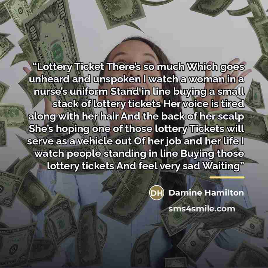 “Lottery Ticket There’s so much Which goes unheard and unspoken I watch a woman in a nurse’s uniform Stand in line buying a small stack of lottery tickets Her voice is tired along with her hair And the back of her scalp She’s hoping one of those lottery Tickets will serve as a vehicle out Of her…” quote by Damine Hamilton