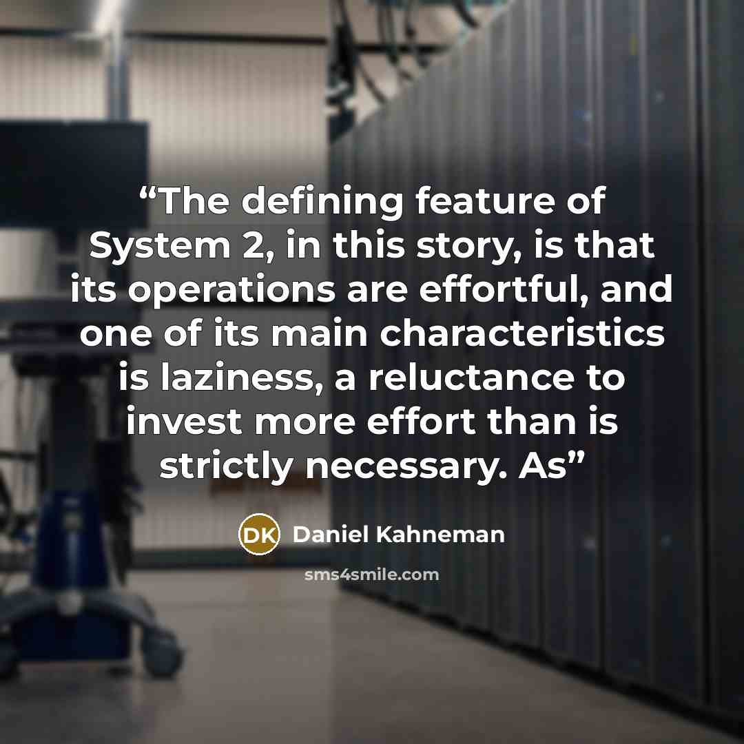 “The defining feature of System 2, in this story, is that its operations are effortful, and one of its main characteristics is laziness, a reluctance to invest more effort than is strictly necessary. As” quote by Daniel Kahneman