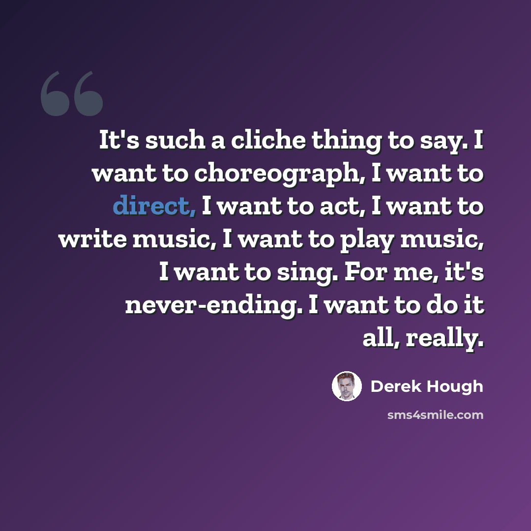 “It's such a cliche thing to say. I want to choreograph, I want to direct, I want to act, I want to write music, I want to play music, I want to sing. For me, it's never-ending. I want to do it all, really.” quote by Derek Hough