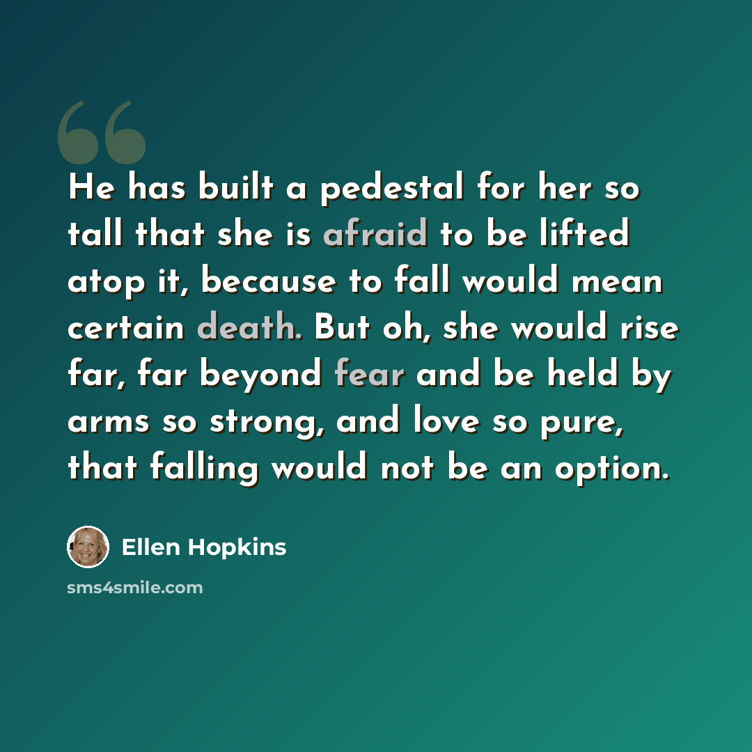“He has built a pedestal for her so tall that she is afraid to be lifted atop it, because to fall would mean certain death. But oh, she would rise far, far beyond fear and be held by arms so strong, and love so pure, that falling would not be an option.” quote by Ellen Hopkins