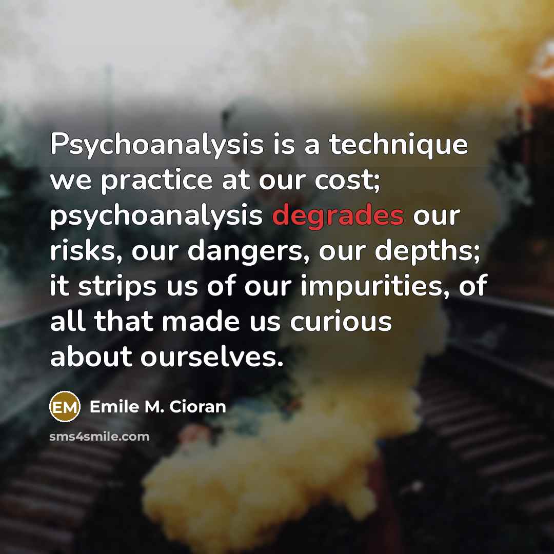 “Psychoanalysis is a technique we practice at our cost; psychoanalysis degrades our risks, our dangers, our depths; it strips us of our impurities, of all that made us curious about ourselves.” quote by Emile M. Cioran