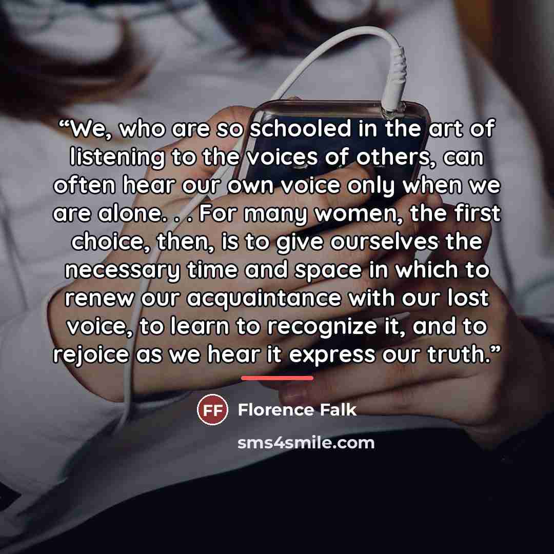 “We, who are so schooled in the art of listening to the voices of others, can often hear our own voice only when we are alone. . . For many women, the first choice, then, is to give ourselves the necessary time and space in which to renew our acquaintance with our lost voice, to learn to recognize…” quote by Florence Falk