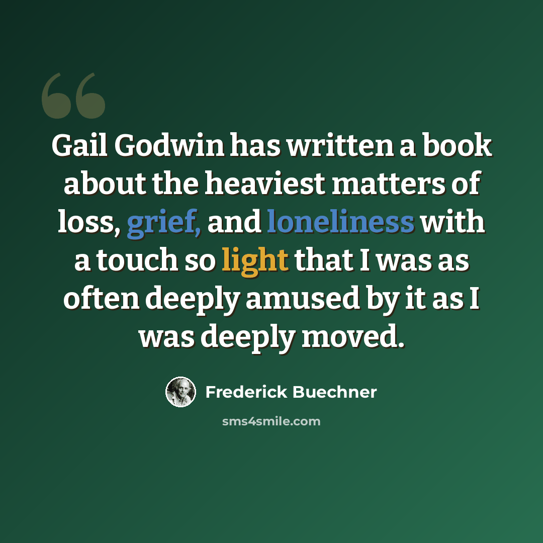 “Gail Godwin has written a book about the heaviest matters of loss, grief, and loneliness with a touch so light that I was as often deeply amused by it as I was deeply moved.” quote by Frederick Buechner