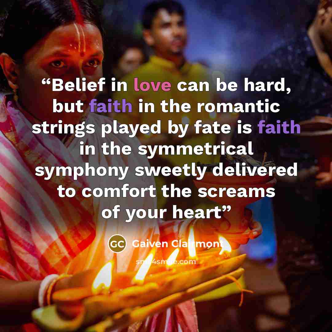 “Belief in love can be hard, but faith in the romantic strings played by fate is faith in the symmetrical symphony sweetly delivered to comfort the screams of your heart” quote by Gaiven Clairmont