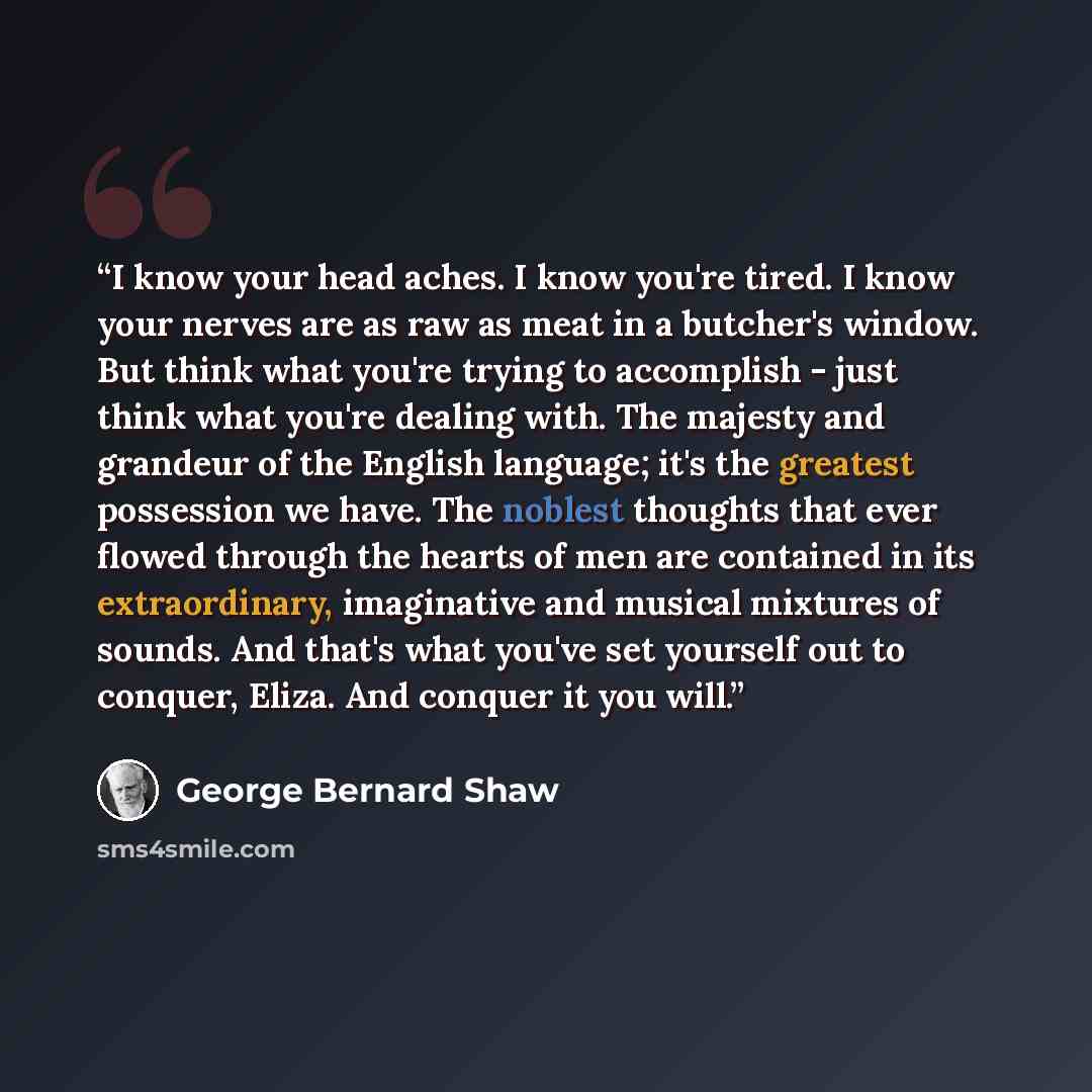 “I know your head aches. I know you're tired. I know your nerves are as raw as meat in a butcher's window. But think what you're trying to accomplish - just think what you're dealing with. The majesty and grandeur of the English language; it's the greatest possession we have. The noblest thoughts…” quote by George Bernard Shaw
