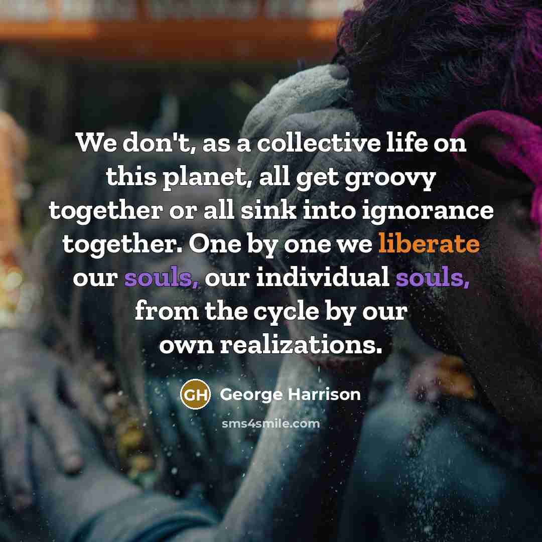 “We don't, as a collective life on this planet, all get groovy together or all sink into ignorance together. One by one we liberate our souls, our individual souls, from the cycle by our own realizations.” quote by George Harrison