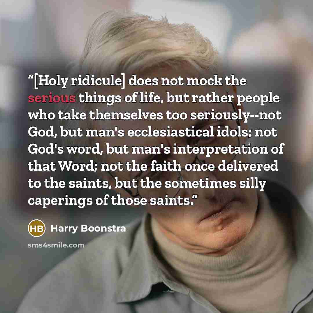 “[Holy ridicule] does not mock the serious things of life, but rather people who take themselves too seriously--not God, but man's ecclesiastical idols; not God's word, but man's interpretation of that Word; not the faith once delivered to the saints, but the sometimes silly caperings of those…” quote by Harry Boonstra