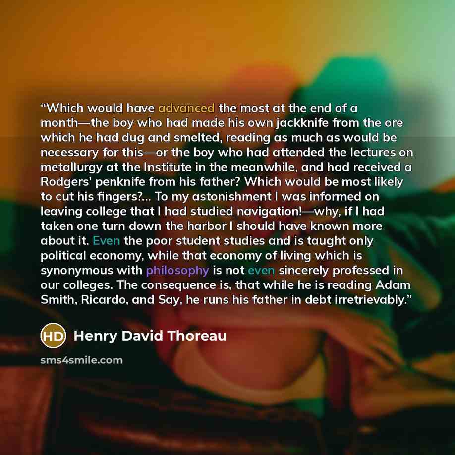 “Which would have advanced the most at the end of a month—the boy who had made his own jackknife from the ore which he had dug and smelted, reading as much as would be necessary for this—or the boy who had attended the lectures on metallurgy at the Institute in the meanwhile, and had received a…” quote by Henry David Thoreau