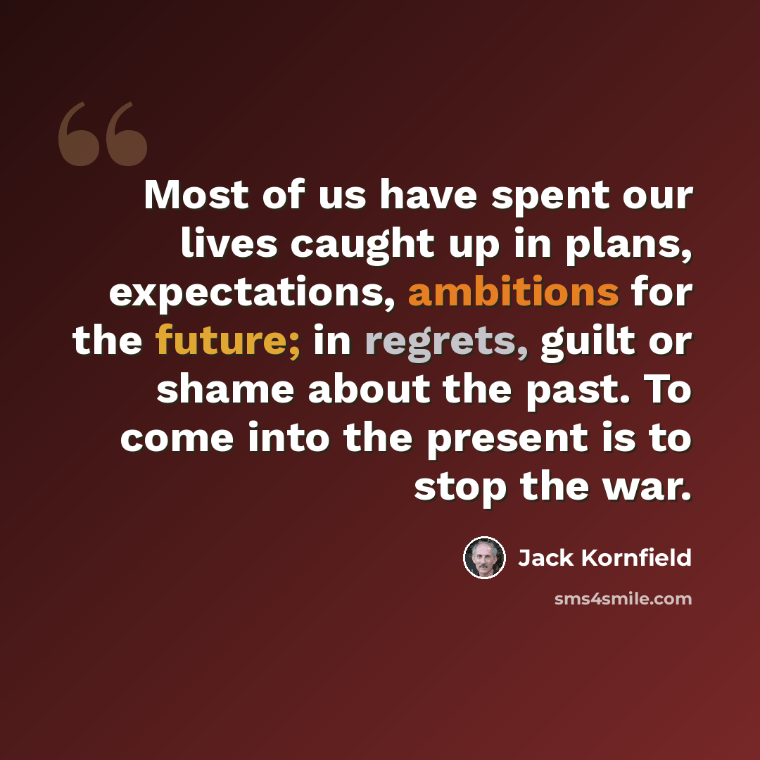 “Most of us have spent our lives caught up in plans, expectations, ambitions for the future; in regrets, guilt or shame about the past. To come into the present is to stop the war.” quote by Jack Kornfield