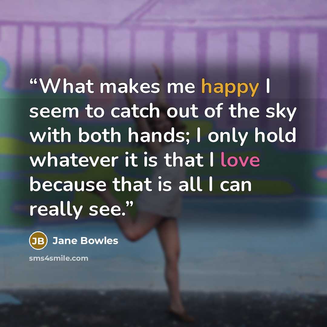 “What makes me happy I seem to catch out of the sky with both hands; I only hold whatever it is that I love because that is all I can really see.” quote by Jane Bowles