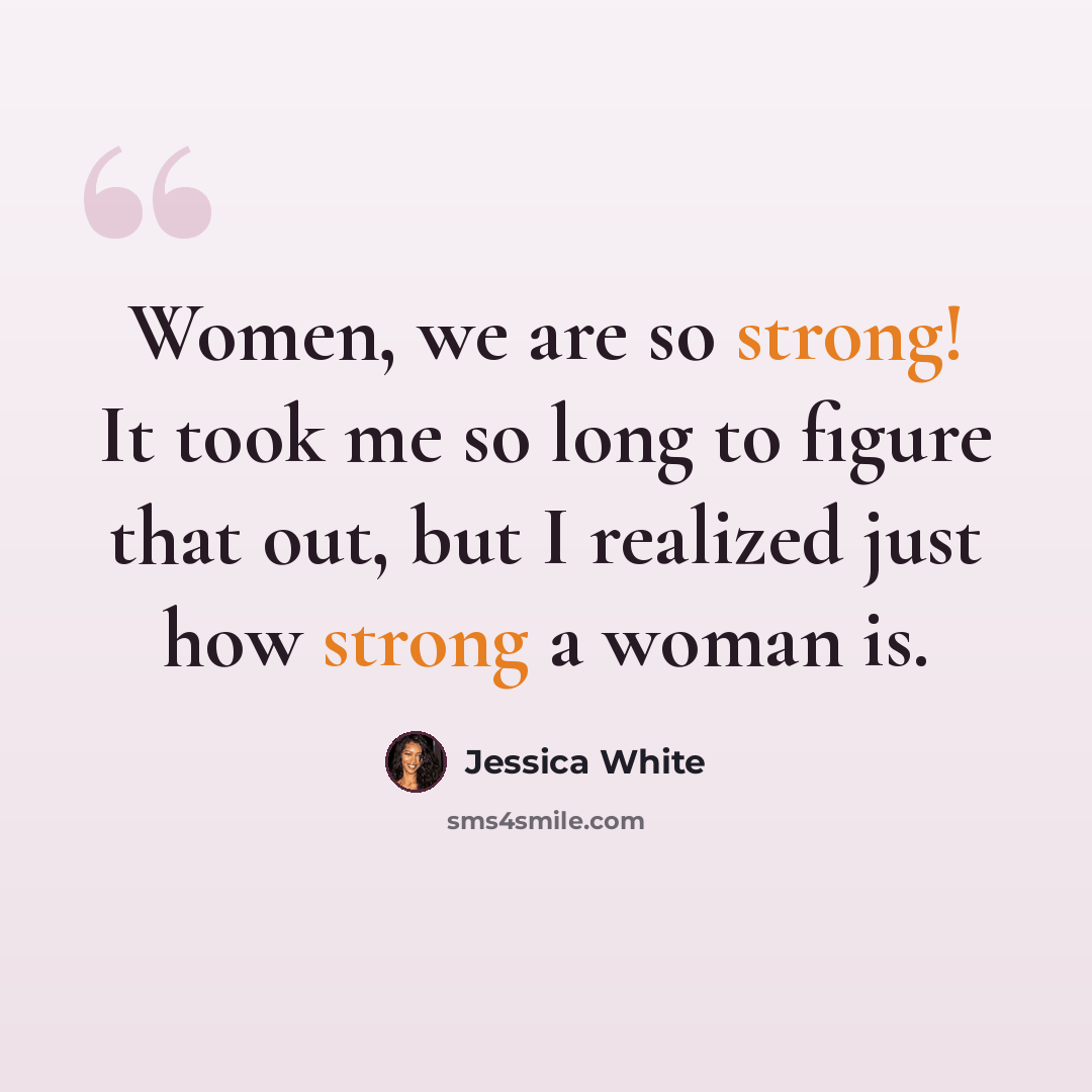 “Women, we are so strong! It took me so long to figure that out, but I realized just how strong a woman is.” quote by Jessica White