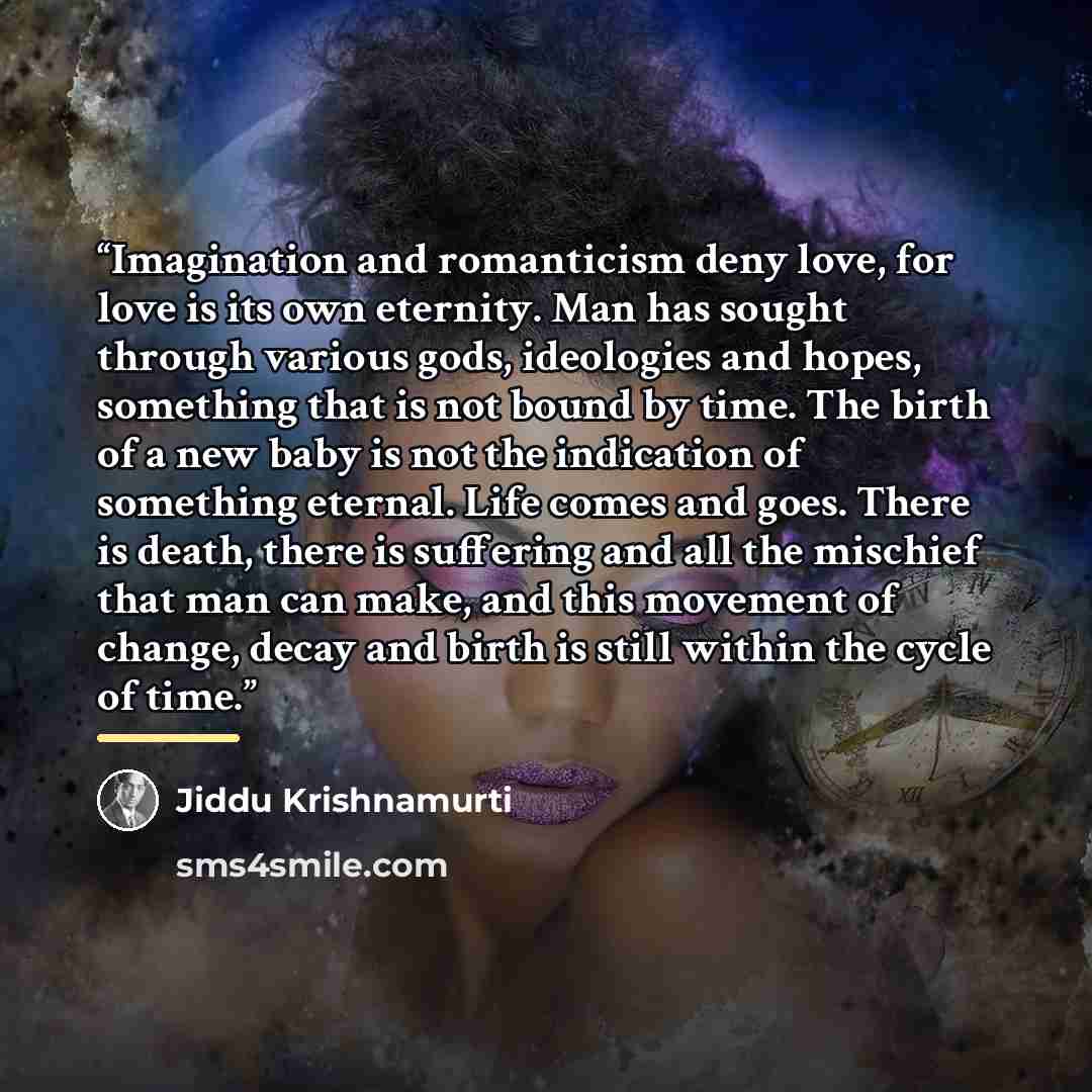 “Imagination and romanticism deny love, for love is its own eternity. Man has sought through various gods, ideologies and hopes, something that is not bound by time. The birth of a new baby is not the indication of something eternal. Life comes and goes. There is death, there is suffering and all…” quote by Jiddu Krishnamurti