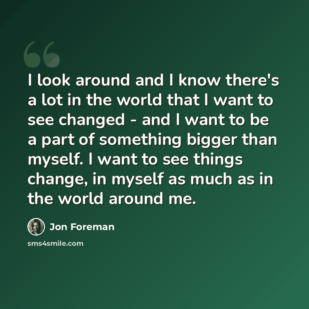 “I look around and I know there's a lot in the world that I want to see changed - and I want to be a part of something bigger than myself. I want to see things change, in myself as much as in the world around me.” quote by Jon Foreman