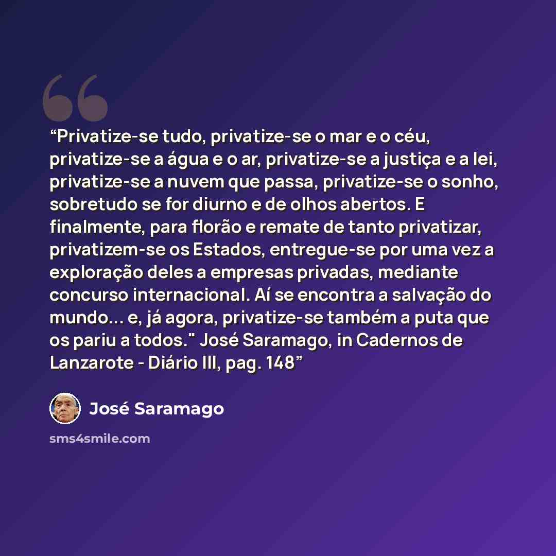 “Privatize-se tudo, privatize-se o mar e o céu, privatize-se a água e o ar, privatize-se a justiça e a lei, privatize-se a nuvem que passa, privatize-se o sonho, sobretudo se for diurno e de olhos abertos. E finalmente, para florão e remate de tanto privatizar, privatizem-se os Estados, entregue-se…” quote by José Saramago