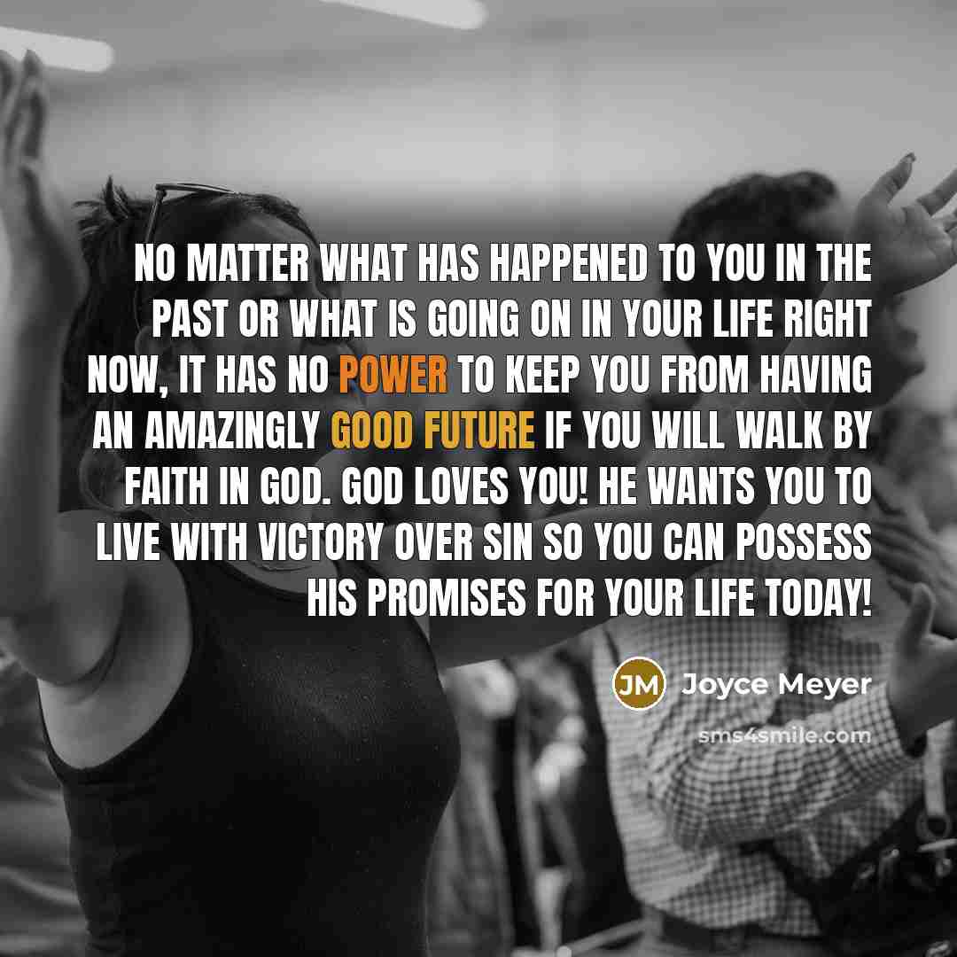 “No matter what has happened to you in the past or what is going on in your life right now, it has no power to keep you from having an amazingly good future if you will walk by faith in God. God loves you! He wants you to live with victory over sin so you can possess His promises for your life today!” quote by Joyce Meyer
