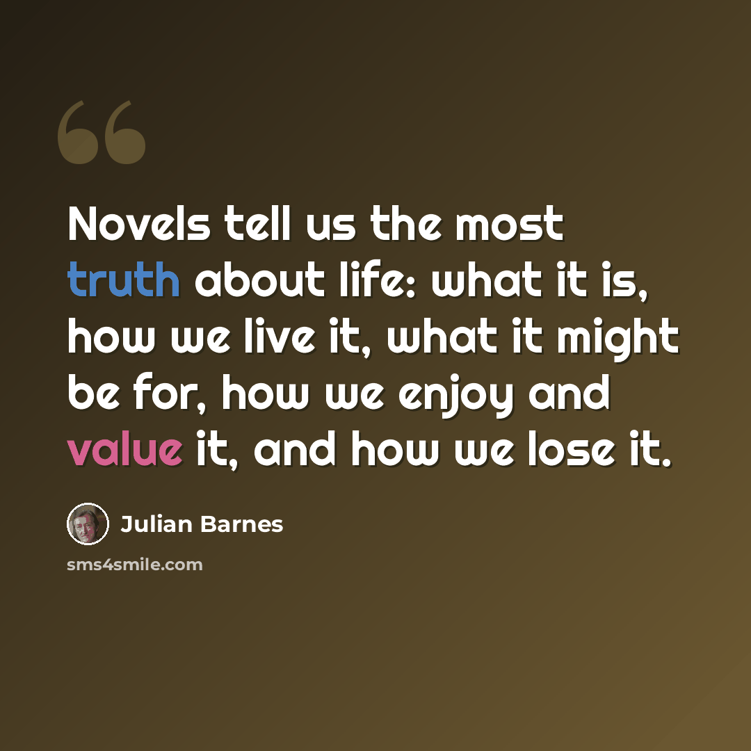 “Novels tell us the most truth about life: what it is, how we live it, what it might be for, how we enjoy and value it, and how we lose it.” quote by Julian Barnes