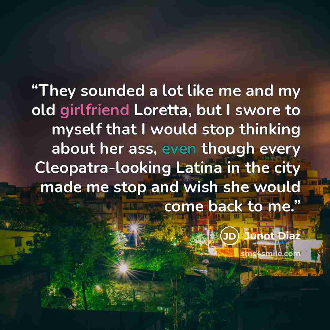 “They sounded a lot like me and my old girlfriend Loretta, but I swore to myself that I would stop thinking about her ass, even though every Cleopatra-looking Latina in the city made me stop and wish she would come back to me.” quote by Junot Díaz