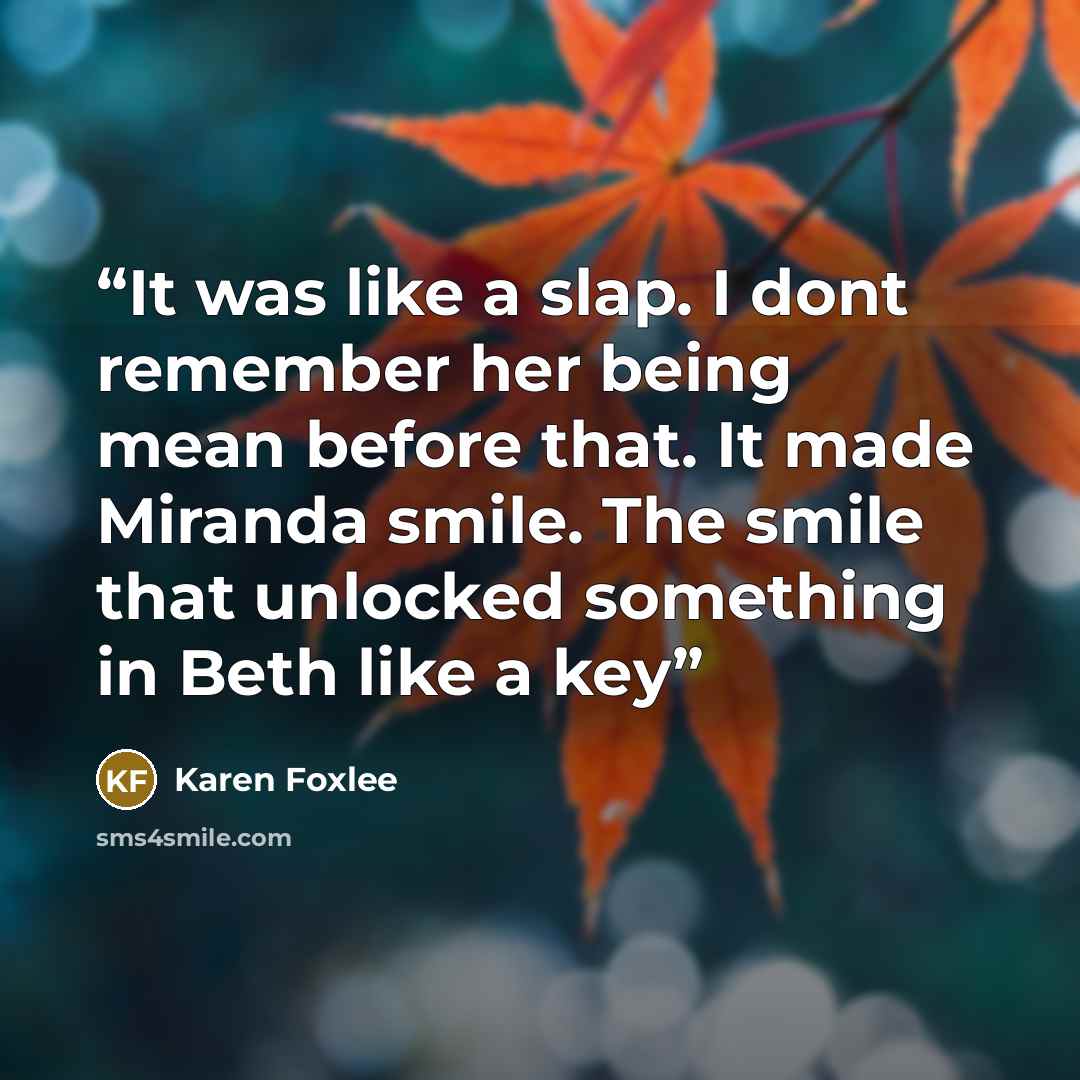“It was like a slap. I dont remember her being mean before that. It made Miranda smile. The smile that unlocked something in Beth like a key” quote by Karen Foxlee