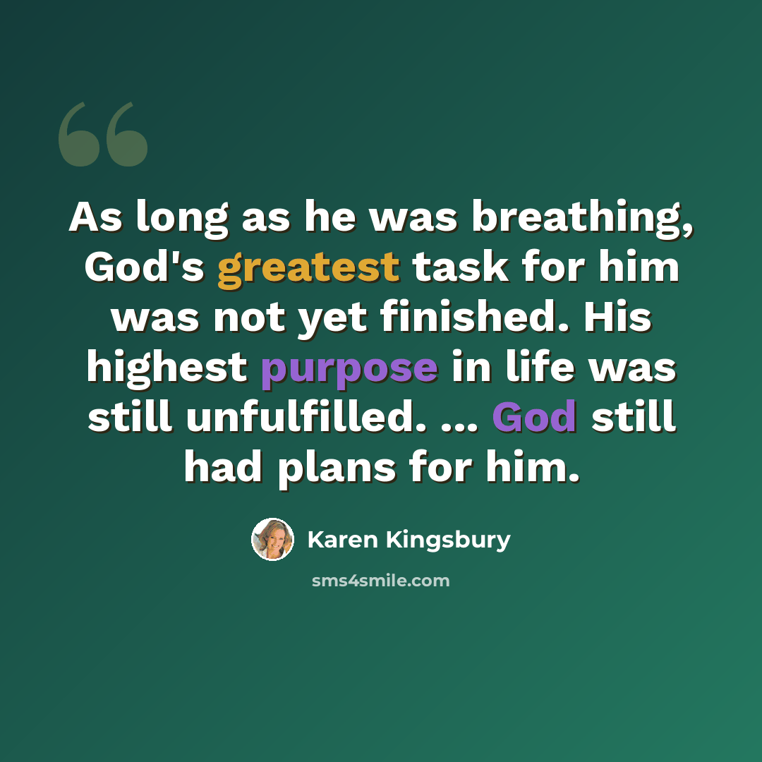 “As long as he was breathing, God's greatest task for him was not yet finished. His highest purpose in life was still unfulfilled. ... God still had plans for him.” quote by Karen Kingsbury