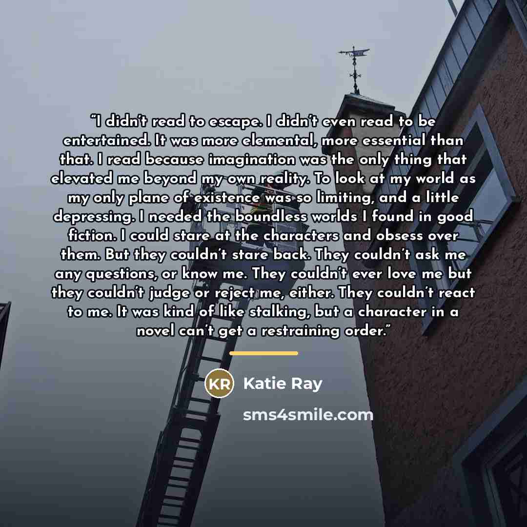 “I didn’t read to escape. I didn’t even read to be entertained. It was more elemental, more essential than that. I read because imagination was the only thing that elevated me beyond my own reality. To look at my world as my only plane of existence was so limiting, and a little depressing. I needed…” quote by Katie Ray