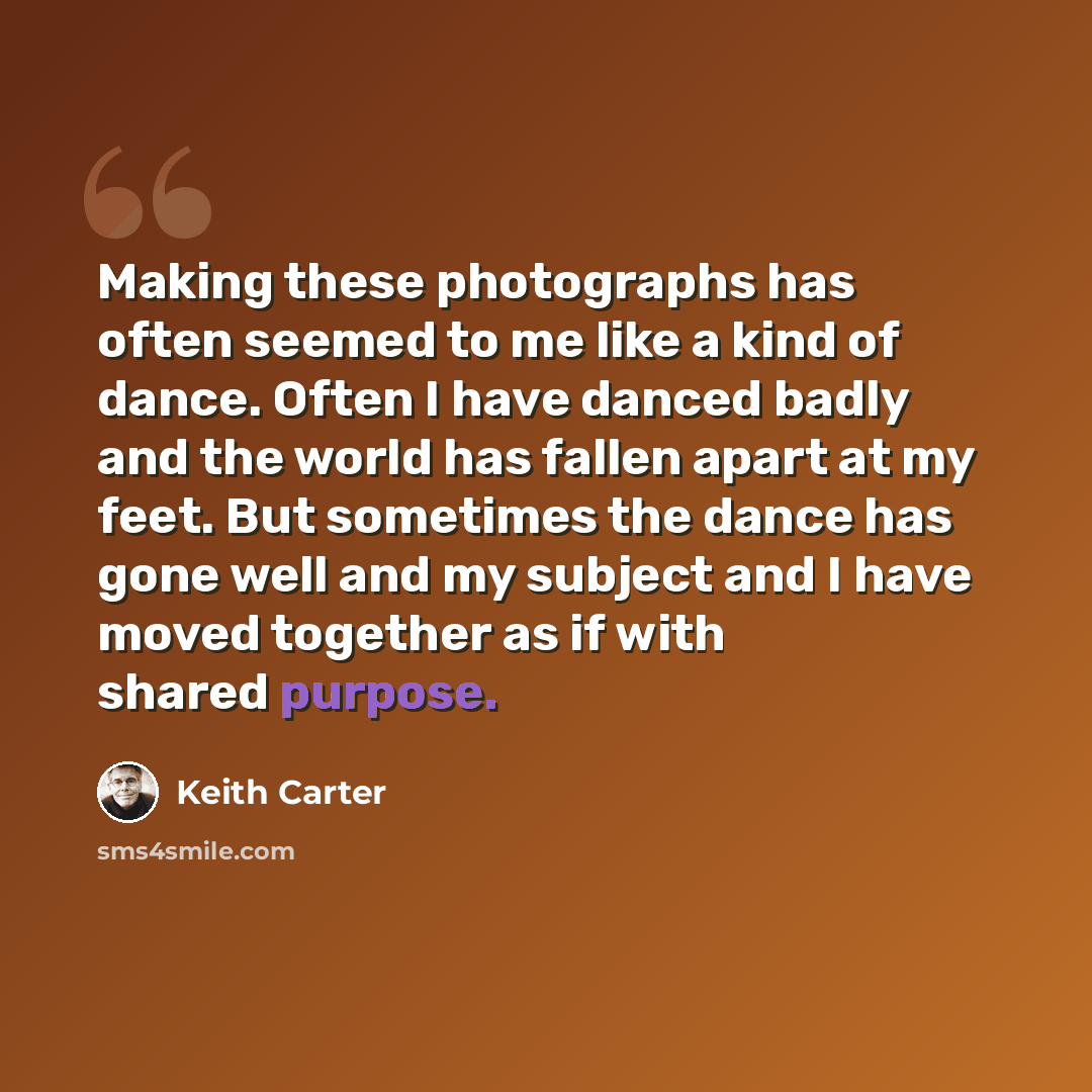 “Making these photographs has often seemed to me like a kind of dance. Often I have danced badly and the world has fallen apart at my feet. But sometimes the dance has gone well and my subject and I have moved together as if with shared purpose.” quote by Keith Carter