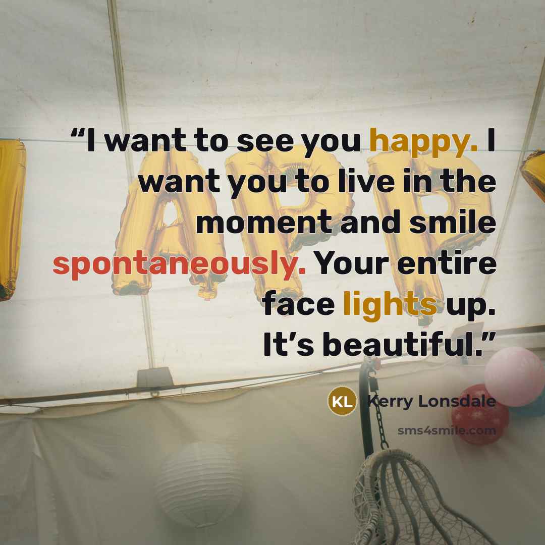 “I want to see you happy. I want you to live in the moment and smile spontaneously. Your entire face lights up. It’s beautiful.” quote by Kerry Lonsdale
