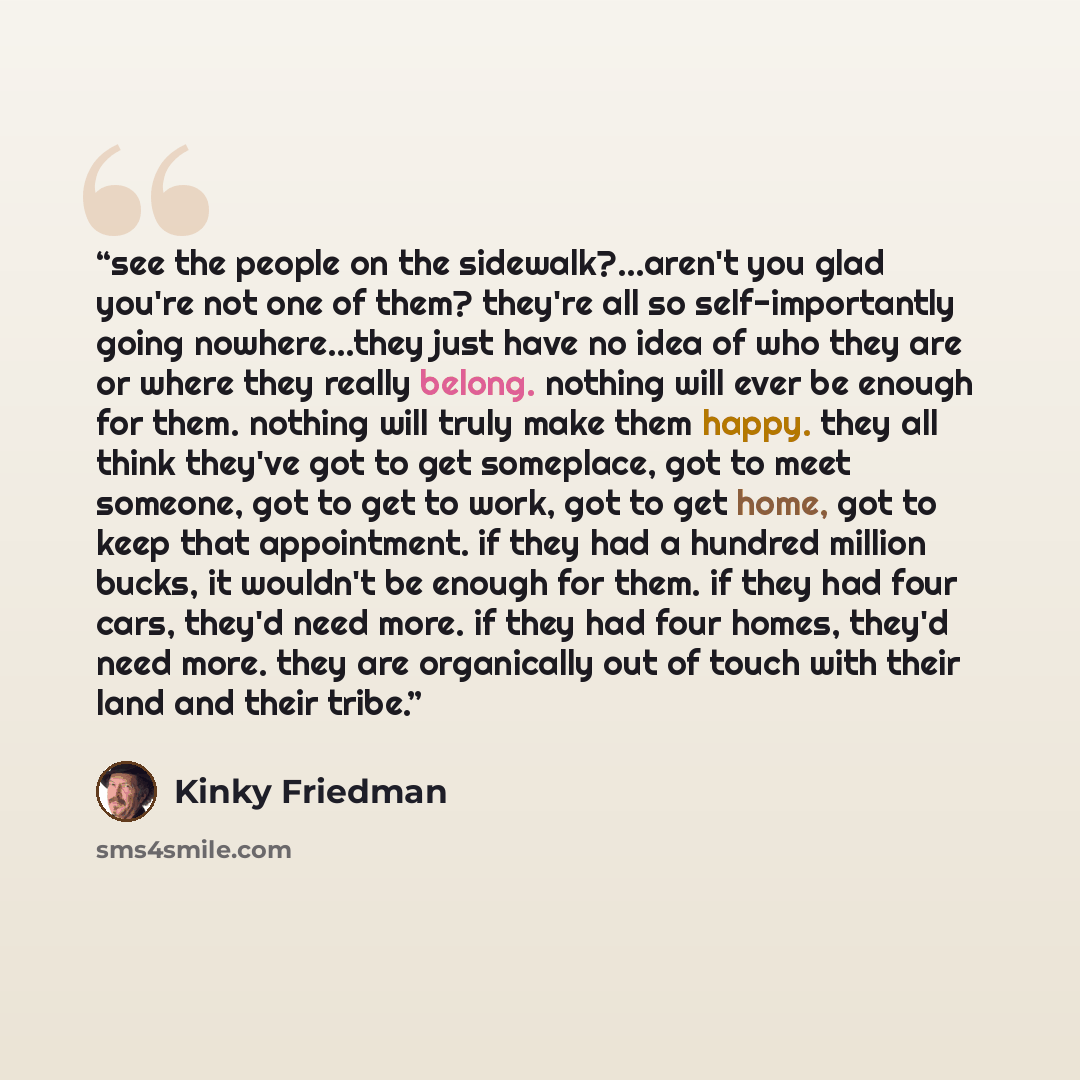 “see the people on the sidewalk?...aren't you glad you're not one of them? they're all so self-importantly going nowhere...they just have no idea of who they are or where they really belong. nothing will ever be enough for them. nothing will truly make them happy. they all think they've got to get…” quote by Kinky Friedman