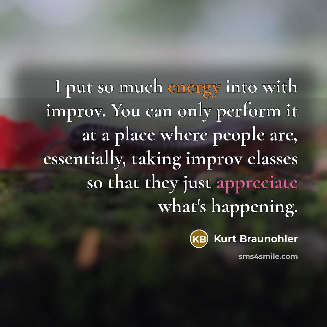 “I put so much energy into with improv. You can only perform it at a place where people are, essentially, taking improv classes so that they just appreciate what's happening.” quote by Kurt Braunohler