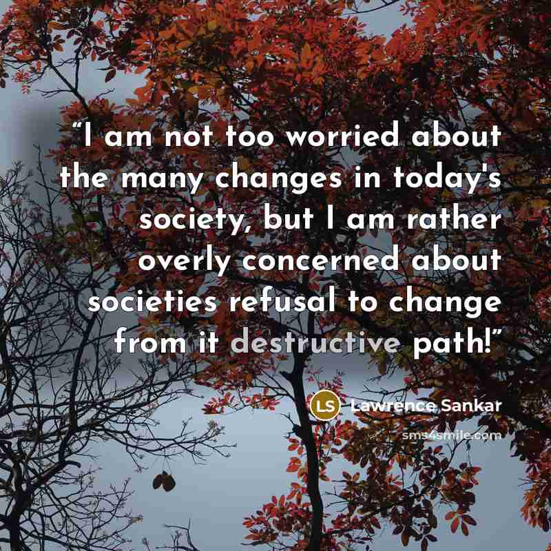 “I am not too worried about the many changes in today's society, but I am rather overly concerned about societies refusal to change from it destructive path!” quote by Lawrence Sankar