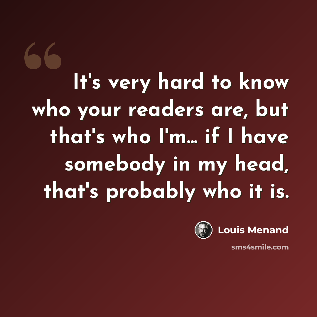 “It's very hard to know who your readers are, but that's who I'm... if I have somebody in my head, that's probably who it is.” quote by Louis Menand