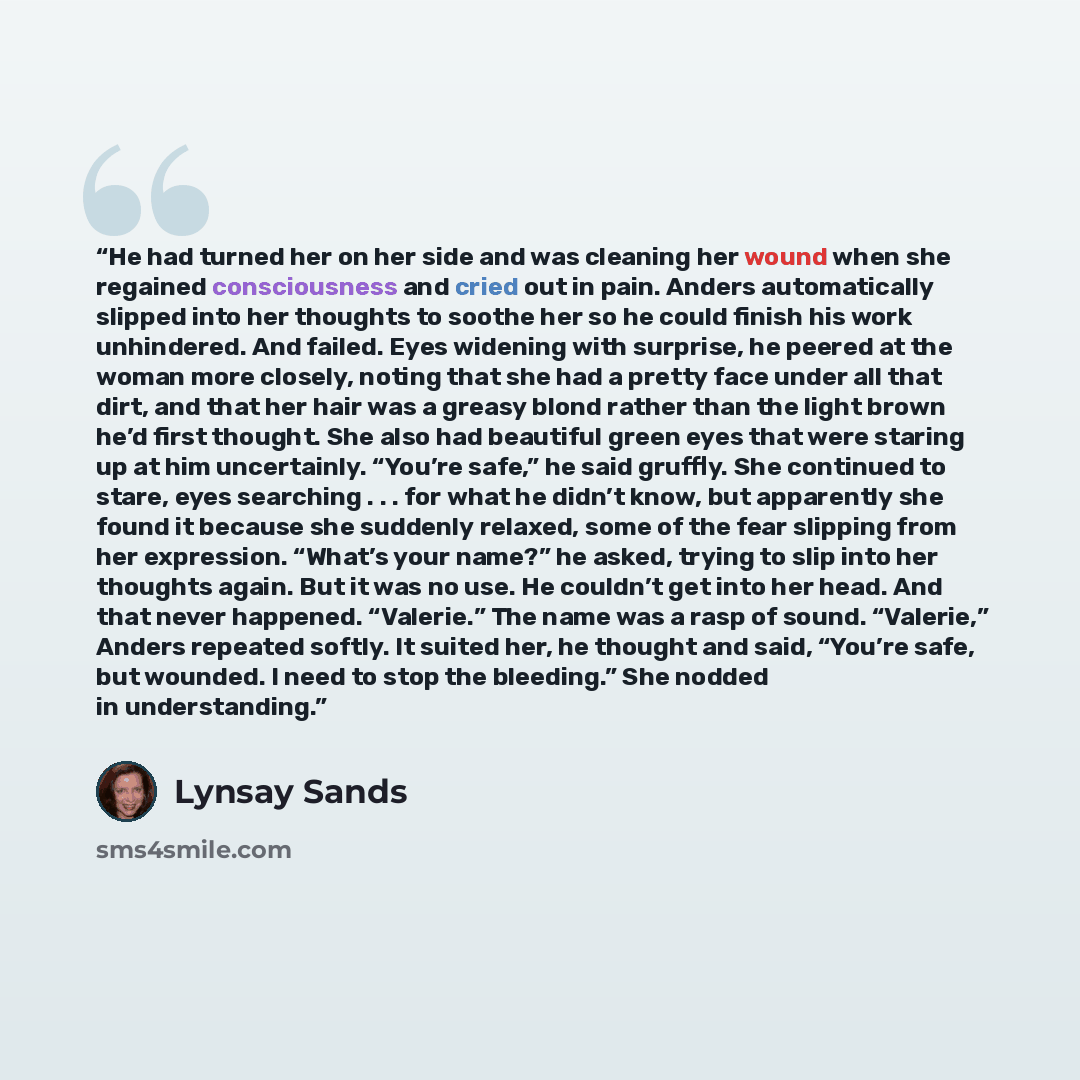 “He had turned her on her side and was cleaning her wound when she regained consciousness and cried out in pain. Anders automatically slipped into her thoughts to soothe her so he could finish his work unhindered. And failed. Eyes widening with surprise, he peered at the woman more closely, noting…” quote by Lynsay Sands