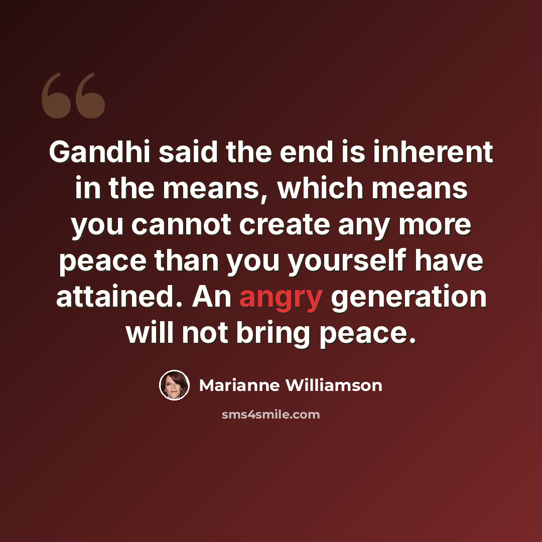 “Gandhi said the end is inherent in the means, which means you cannot create any more peace than you yourself have attained. An angry generation will not bring peace.” quote by Marianne Williamson