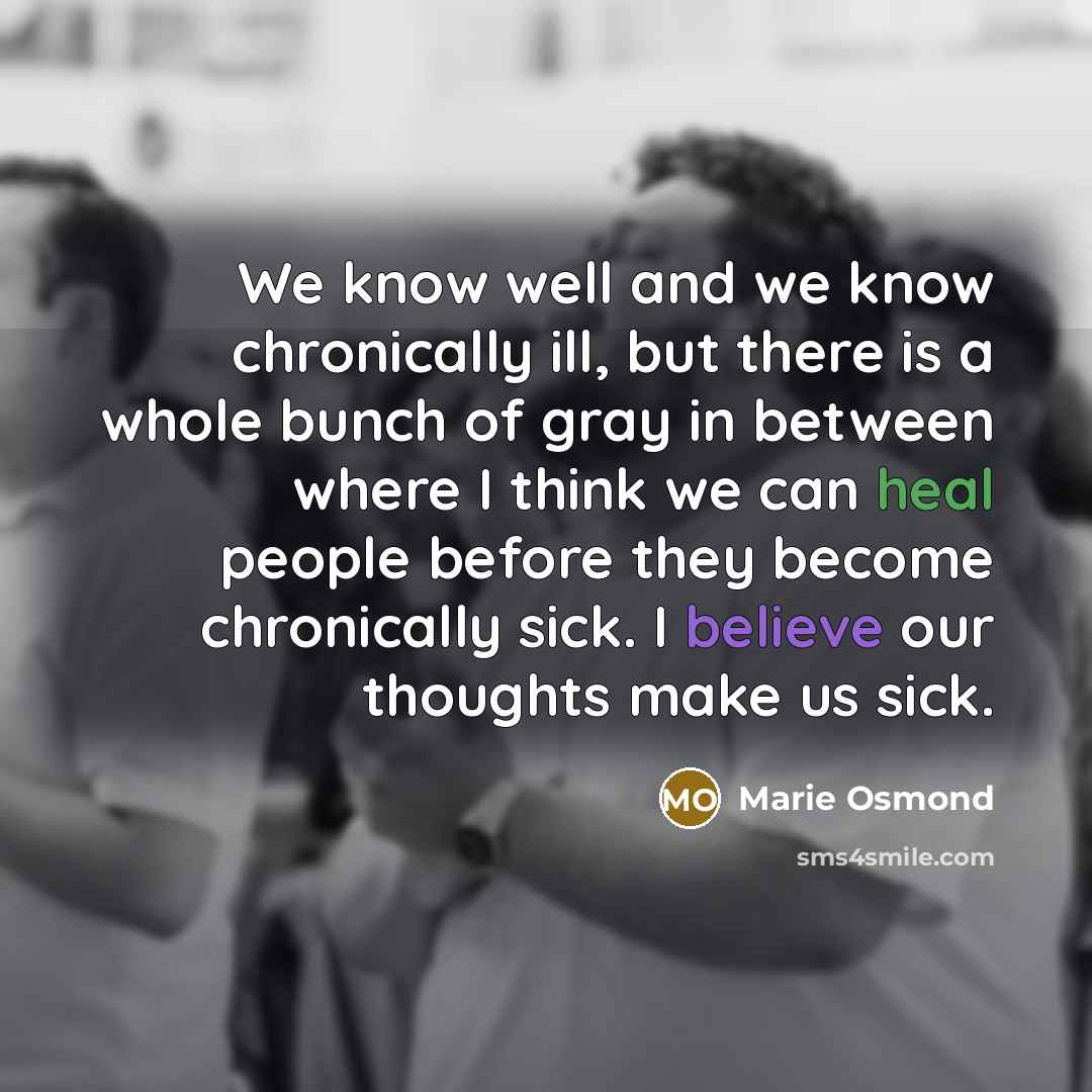 “We know well and we know chronically ill, but there is a whole bunch of gray in between where I think we can heal people before they become chronically sick. I believe our thoughts make us sick.” quote by Marie Osmond