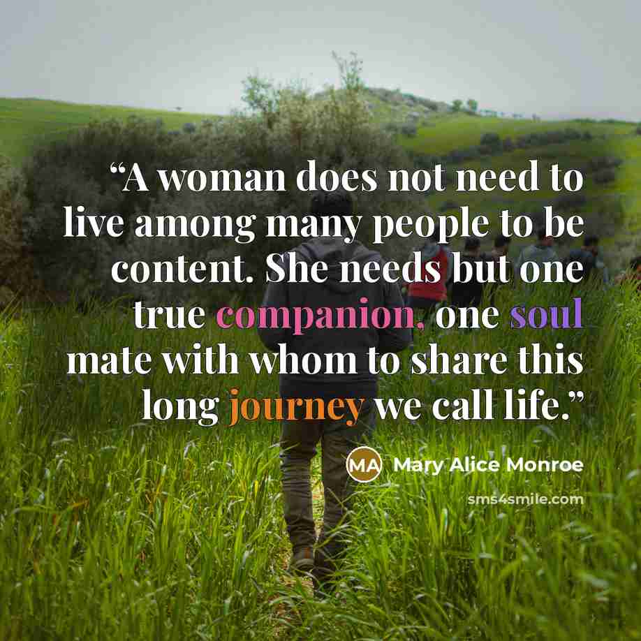 “A woman does not need to live among many people to be content. She needs but one true companion, one soul mate with whom to share this long journey we call life.” quote by Mary Alice Monroe