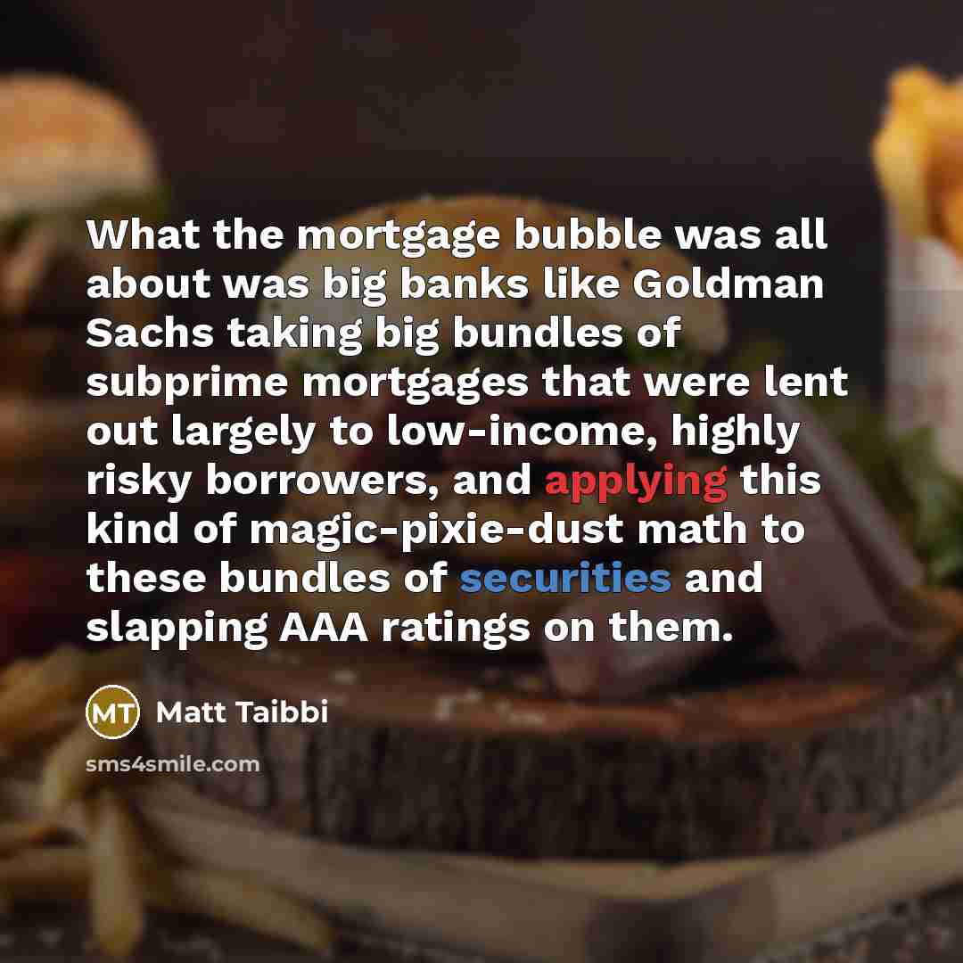“What the mortgage bubble was all about was big banks like Goldman Sachs taking big bundles of subprime mortgages that were lent out largely to low-income, highly risky borrowers, and applying this kind of magic-pixie-dust math to these bundles of securities and slapping AAA ratings on them.” quote by Matt Taibbi