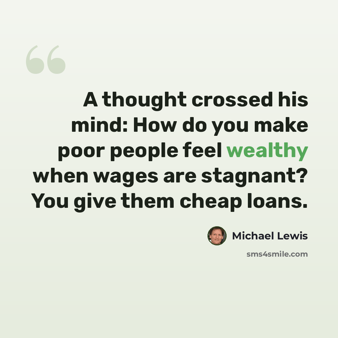 “A thought crossed his mind: How do you make poor people feel wealthy when wages are stagnant? You give them cheap loans.” quote by Michael Lewis