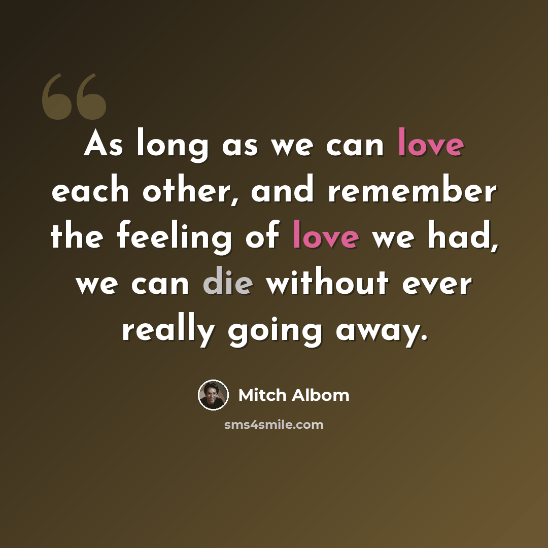“As long as we can love each other, and remember the feeling of love we had, we can die without ever really going away.” quote by Mitch Albom
