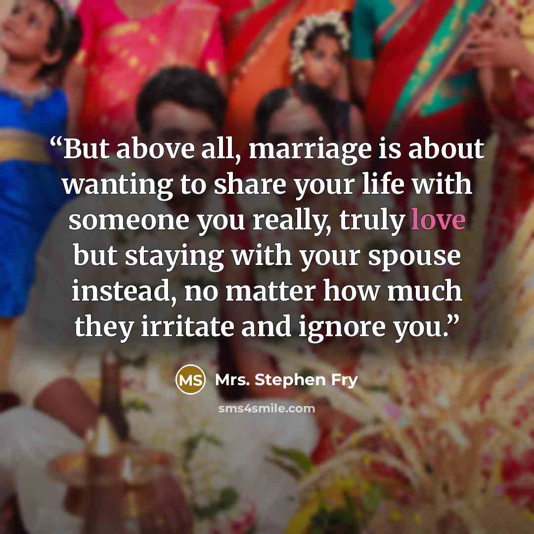 “But above all, marriage is about wanting to share your life with someone you really, truly love but staying with your spouse instead, no matter how much they irritate and ignore you.” quote by Mrs. Stephen Fry