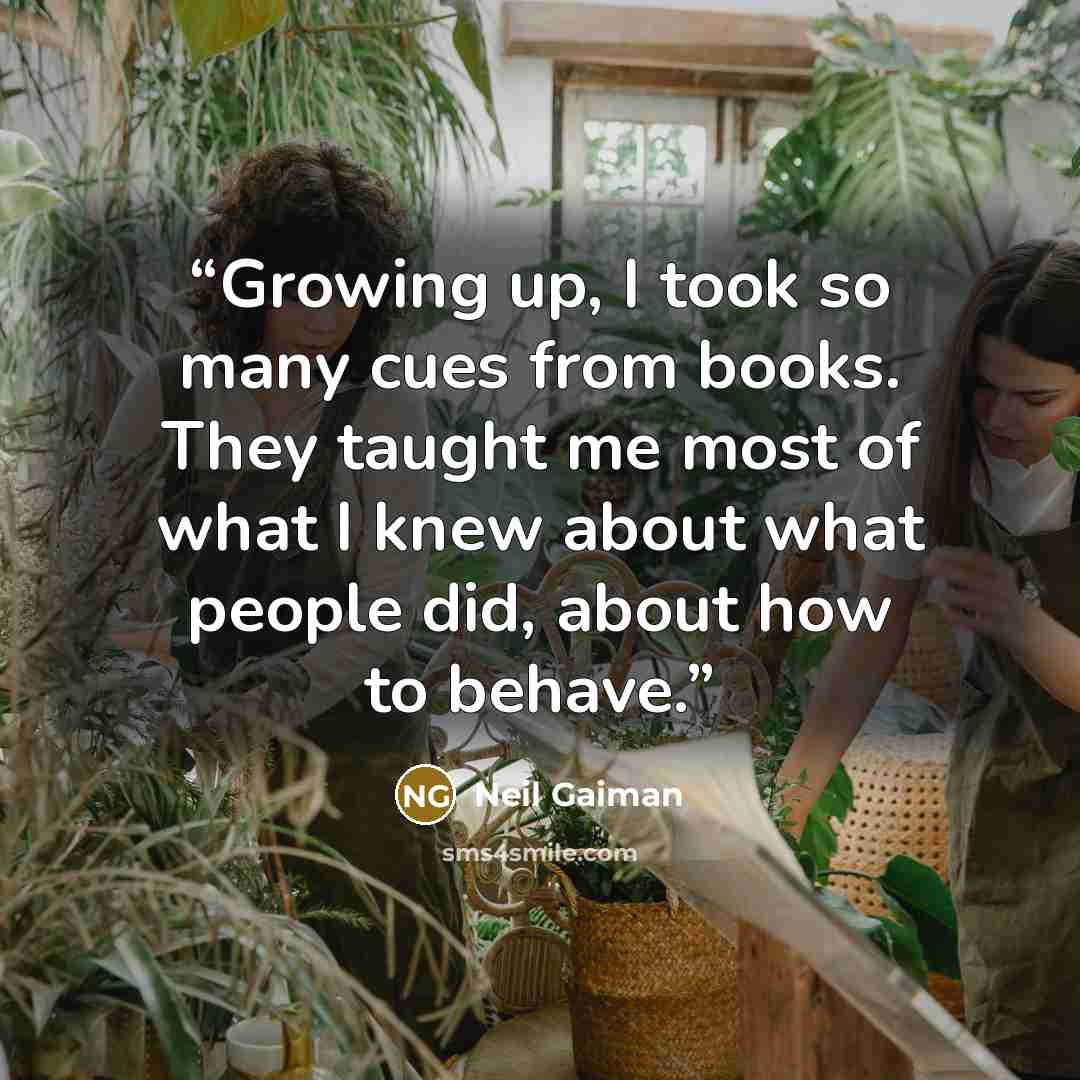 “Growing up, I took so many cues from books. They taught me most of what I knew about what people did, about how to behave.” quote by Neil Gaiman